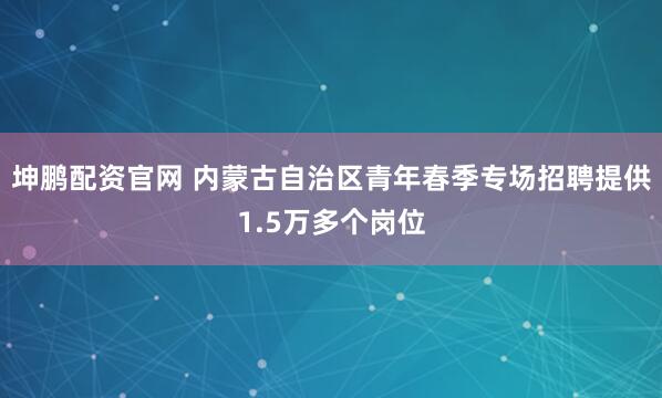 坤鹏配资官网 内蒙古自治区青年春季专场招聘提供1.5万多个岗位