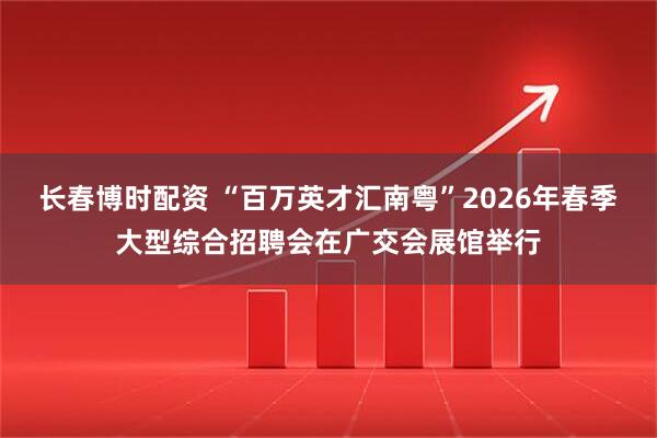 长春博时配资 “百万英才汇南粤”2026年春季大型综合招聘会在广交会展馆举行