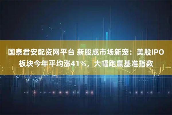 国泰君安配资网平台 新股成市场新宠：美股IPO板块今年平均涨41%，大幅跑赢基准指数