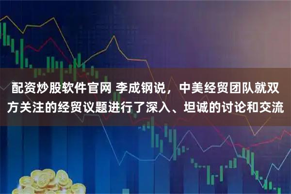 配资炒股软件官网 李成钢说，中美经贸团队就双方关注的经贸议题进行了深入、坦诚的讨论和交流