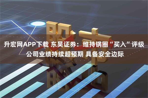 升宏网APP下载 东吴证券:维持锅圈“买入”评级 公司业绩持续超预期 具备安全边际