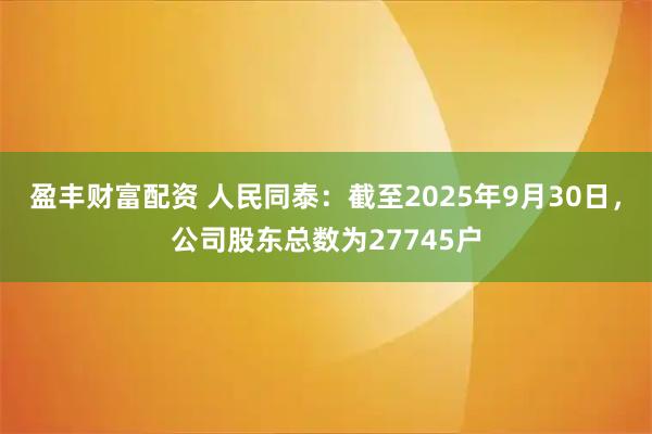 盈丰财富配资 人民同泰：截至2025年9月30日，公司股东总数为27745户