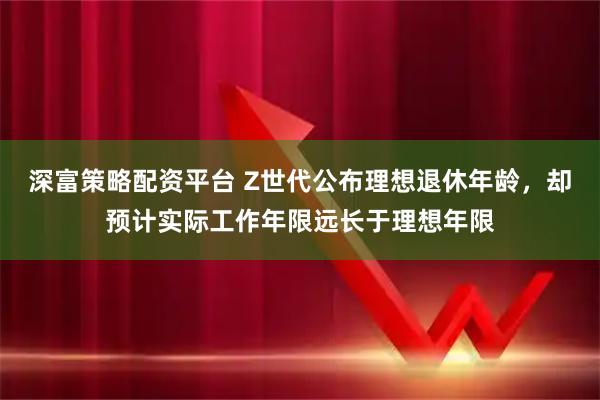 深富策略配资平台 Z世代公布理想退休年龄，却预计实际工作年限远长于理想年限