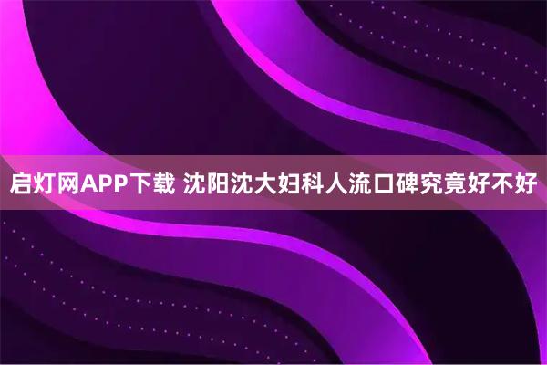启灯网APP下载 沈阳沈大妇科人流口碑究竟好不好