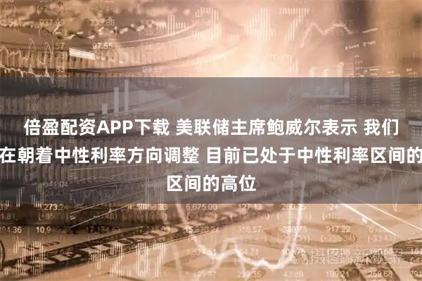 倍盈配资APP下载 美联储主席鲍威尔表示 我们一直在朝着中性利率方向调整 目前已处于中性利率区间的高位