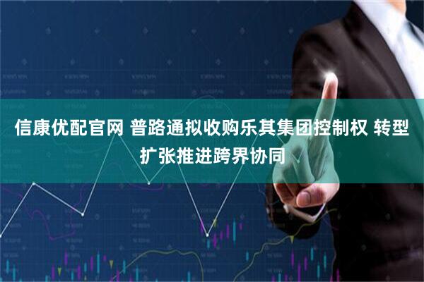 信康优配官网 普路通拟收购乐其集团控制权 转型扩张推进跨界协同