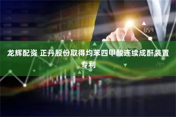 龙辉配资 正丹股份取得均苯四甲酸连续成酐装置专利