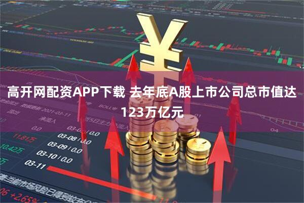 高开网配资APP下载 去年底A股上市公司总市值达123万亿元
