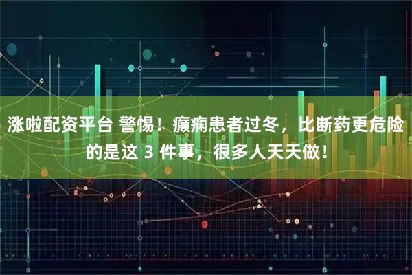 涨啦配资平台 警惕！癫痫患者过冬，比断药更危险的是这 3 件事，很多人天天做！