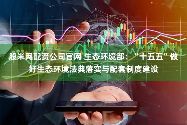 股米网配资公司官网 生态环境部：“十五五”做好生态环境法典落实与配套制度建设