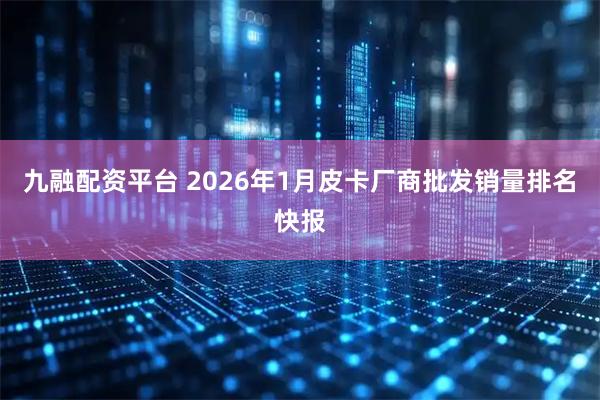 九融配资平台 2026年1月皮卡厂商批发销量排名快报
