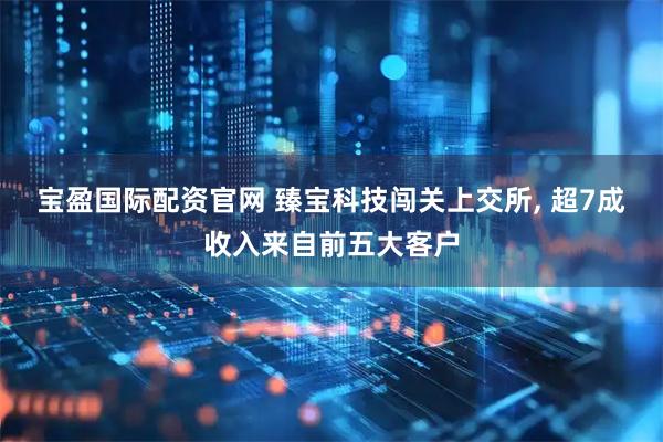 宝盈国际配资官网 臻宝科技闯关上交所, 超7成收入来自前五大客户